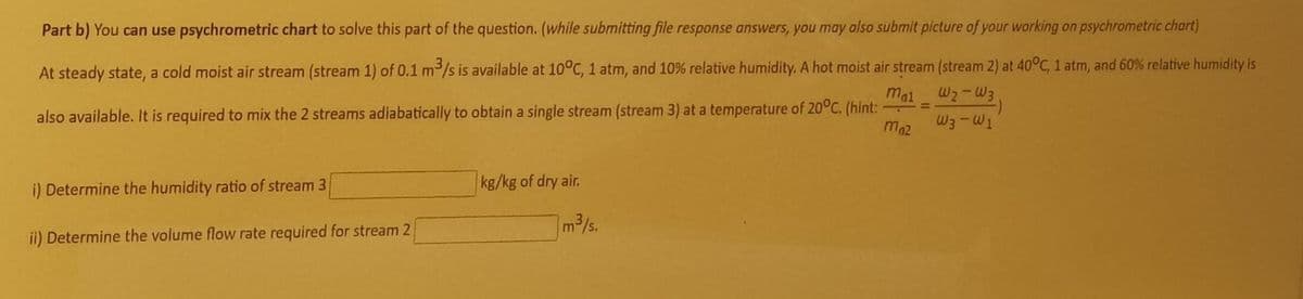 Part b) You can use psychrometric chart to solve this part of the question. (while submitting file response answers, you may also submit picture of your working on psychrometric chart)
At steady state, a cold moist air stream (stream 1) of 0.1 m/s is available at 10°C, 1 atm, and 10% relative humidity. A hot moist air stream (stream 2) at 40°C, 1 atm, and 60% relative humidity is
mal W2-W3
%3D
also available. It is required to mix the 2 streams adiabatically to obtain a single stream (stream 3) at a temperature of 20°C. (hint:
W3-W1
maz
i) Determine the humidity ratio of stream 3
kg/kg of dry air.
m3/s.
ii) Determine the volume flow rate required for stream 2
