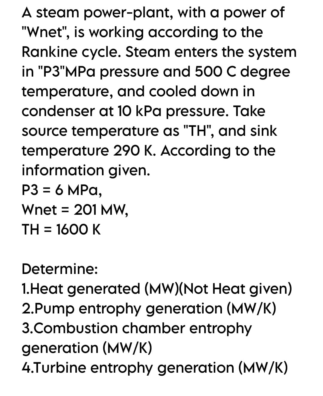 A steam power-plant, with a power of
"Wnet", is working according to the
Rankine cycle. Steam enters the system
in "P3"MPa pressure and 500 C degree
temperature, and cooled down in
condenser at 10 kPa pressure. Take
Source temperature as "TH", and sink
temperature 290 K. According to the
information given.
P3 = 6 MPa,
%3D
Wnet = 201 MW,
TH = 1600 K
Determine:
1.Heat generated (MW)(Not Heat given)
2.Pump entrophy generation (MW/K)
3.Combustion chamber entrophy
generation (MW/K)
4.Turbine entrophy generation (MW/K)

