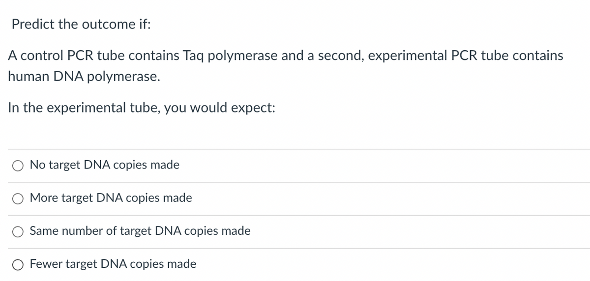 Predict the outcome if:
A control PCR tube contains Taq polymerase and a second, experimental PCR tube contains
human DNA polymerase.
In the experimental tube, you would expect:
No target DNA copies made
More target DNA copies made
Same number of target DNA copies made
O Fewer target DNA copies made
