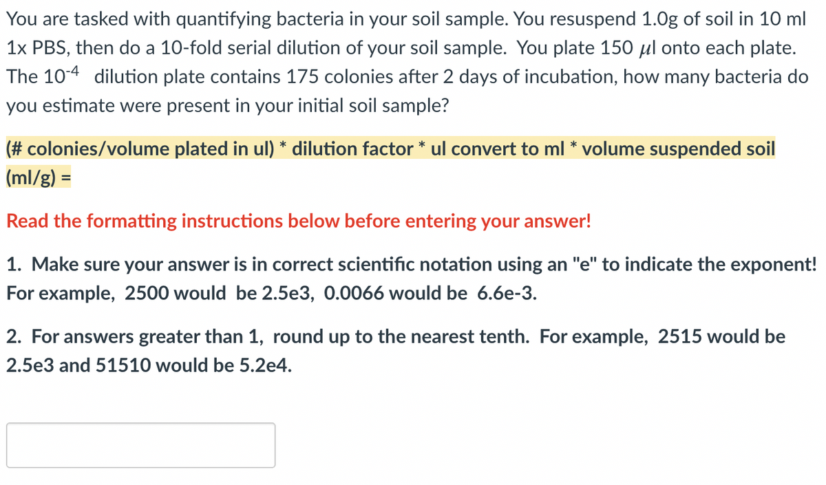 You are tasked with quantifying bacteria in your soil sample. You resuspend 1.0g of soil in 10 ml
1x PBS, then do a 10-fold serial dilution of your soil sample. You plate 150 µl onto each plate.
The 104 dilution plate contains 175 colonies after 2 days of incubation, how many bacteria do
you estimate were present in your initial soil sample?
(# colonies/volume plated in ul) * dilution factor * ul convert to ml * volume suspended soil
(ml/g) =
Read the formatting instructions below before entering your answer!
1. Make sure your answer is in correct scientific notation using an "e" to indicate the exponent!
For example, 2500 would be 2.5e3, 0.0066 would be 6.6e-3.
2. For answers greater than 1, round up to the nearest tenth. For example, 2515 would be
2.5e3 and 51510 would be 5.2e4.

