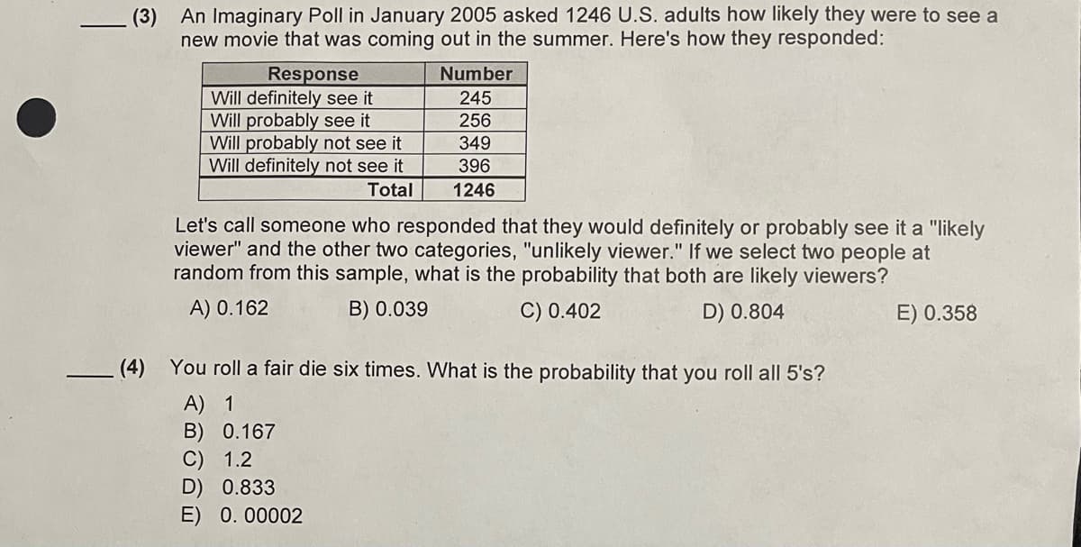 (3) An Imaginary Poll in January 2005 asked 1246 U.S. adults how likely they were to see a
new movie that was coming out in the summer. Here's how they responded:
Response
Will definitely see it
Will probably see it
Will probably not see it
Will definitely not see it
Total
Number
245
256
349
396
1246
Let's call someone who responded that they would definitely or probably see it a "likely
viewer" and the other two categories, "unlikely viewer." If we select two people at
random from this sample, what is the probability that both are likely viewers?
A) 0.162
B) 0.039
C) 0.402
D) 0.804
(4) You roll a fair die six times. What is the probability that you roll all 5's?
A) 1
B) 0.167
C) 1.2
D) 0.833
E) 0.00002
E) 0.358