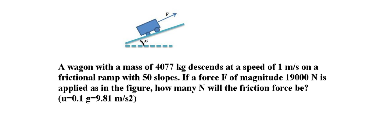 50
A wagon with a mass of 4077 kg descends at a speed of 1 m/s on a
frictional ramp with 50 slopes. If a force F of magnitude 19000 N is
applied as in the figure, how many N will the friction force be?
(u=0.1 g=9.81 m/s2)
