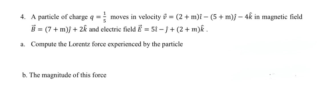 4. A particle of charge q =
moves in velocity i = (2 + m)î – (5 + m)ƒ – 4k in magnetic field
B = (7 + m)j + 2k and electric field Ē = 51 – j + (2 + m)k .
a. Compute the Lorentz force experienced by the particle
b. The magnitude of this force
