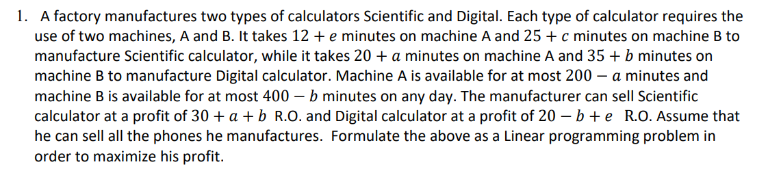 1. A factory manufactures two types of calculators Scientific and Digital. Each type of calculator requires the
use of two machines, A and B. It takes 12 + e minutes on machine A and 25 +c minutes on machine B to
manufacture Scientific calculator, while it takes 20 + a minutes on machine A and 35 + b minutes on
machine B to manufacture Digital calculator. Machine A is available for at most 200 – a minutes and
machine B is available for at most 400 – b minutes on any day. The manufacturer can sell Scientific
calculator at a profit of 30 + a + b_R.O. and Digital calculator at a profit of 20 – b + e R.O. Assume that
he can sell all the phones he manufactures. Formulate the above as a Linear programming problem in
order to maximize his profit.
