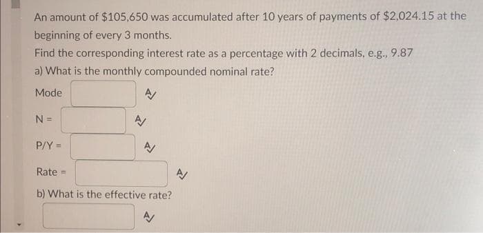 An amount of $105,650 was accumulated after 10 years of payments of $2,024.15 at the
beginning of every 3 months.
Find the corresponding interest rate as a percentage with 2 decimals, e.g., 9.87
a) What is the monthly compounded nominal rate?
Mode
N =
P/Y =
A
A/
A/
Rate =
b) What is the effective rate?
A