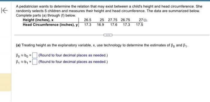 K
A pediatrician wants to determine the relation that may exist between a child's height and head circumference. She
randomly selects 5 children and measures their height and head circumference. The data are summarized below.
Complete parts (a) through (f) below.
Height (inches), x
26.5
Head Circumference (inches), y 17.3
Bobo
B₁b₁ =
25 27.75 26.75 27
17.6 17.3 17.5
16.9
(a) Treating height as the explanatory variable, x, use technology to determine the estimates of Bo and ₁.
(Round to four decimal places as needed.)
(Round to four decimal places as needed.)
=
XXI