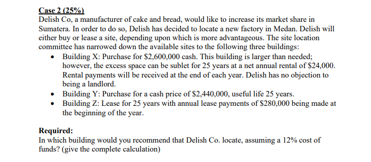 Case 2 (25%)
Delish Co, a manufacturer of cake and bread, would like to increase its market share in
Sumatera. In order to do so, Delish has decided to locate a new factory in Medan. Delish will
either buy or lease a site, depending upon which is more advantageous. The site location
committee has narrowed down the available sites to the following three buildings:
• Building X: Purchase for $2,600,000 cash. This building is larger than needed;
however, the excess space can be sublet for 25 years at a net annual rental of $24,000.
Rental payments will be received at the end of each year. Delish has no objection to
being a landlord.
• Building Y: Purchase for a cash price of $2,440,000, useful life 25 years.
• Building Z: Lease for 25 years with annual lease payments of $280,000 being made at
the beginning of the year.
Required:
In which building would you recommend that Delish Co. locate, assuming a 12% cost of
funds? (give the complete calculation)
