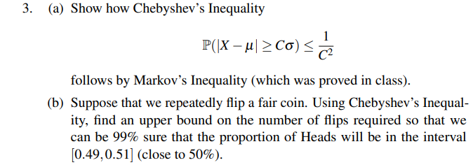 3. (a) Show how Chebyshev's Inequality
P(\X – H| > Cơ)< e
follows by Markov's Inequality (which was proved in class).
(b) Suppose that we repeatedly flip a fair coin. Using Chebyshev's Inequal-
ity, find an upper bound on the number of flips required so that we
can be 99% sure that the proportion of Heads will be in the interval
[0.49,0.51] (close to 50%).
