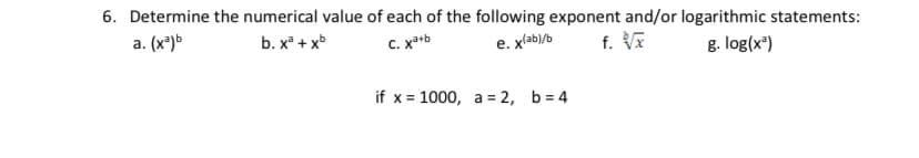 6. Determine the numerical value of each of the following exponent and/or logarithmic statements:
a. (x*)>
b. x + xb
C. x*b
e. xlab)/b
f. VE
g. log(x")
if x = 1000, a = 2, b = 4
