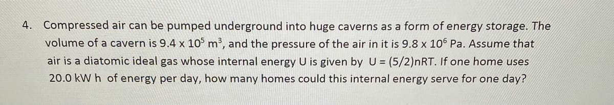 4. Compressed air can be pumped underground into huge caverns as a form of energy storage. The
volume of a cavern is 9.4 x 10° m³, and the pressure of the air in it is 9.8 x 106 Pa. Assume that
air is a diatomic ideal gas whose internal energy U is given by U (5/2)nRT. If one home uses
20.0 kW h of energy per day, how many homes could this internal energy serve for one day?
