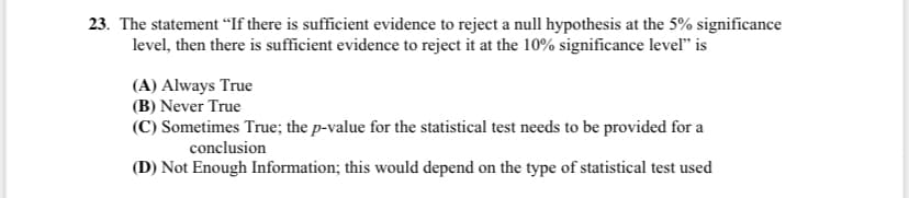 23. The statement “If there is sufficient evidence to reject a null hypothesis at the 5% significance
level, then there is sufficient evidence to reject it at the 10% significance level" is
(A) Always True
(B) Never True
(C) Sometimes True; the p-value for the statistical test needs to be provided for a
conclusion
(D) Not Enough Information; this would depend on the type of statistical test used
