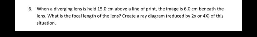 6. When a diverging lens is held 15.0 cm above a line of print, the image is 6.0 cm beneath the
lens. What is the focal length of the lens? Create a ray diagram (reduced by 2x or 4X) of this
situation.
