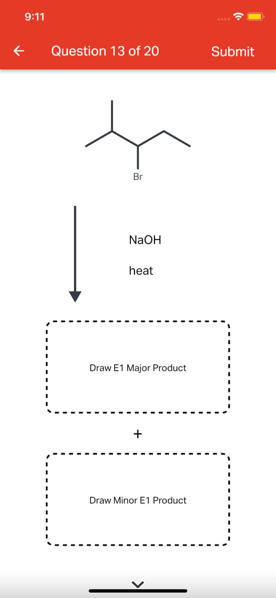 9:11
Question 13 of 20
Submit
Br
NaOH
heat
Draw E1 Major Product
+
Draw Minor E1 Product
