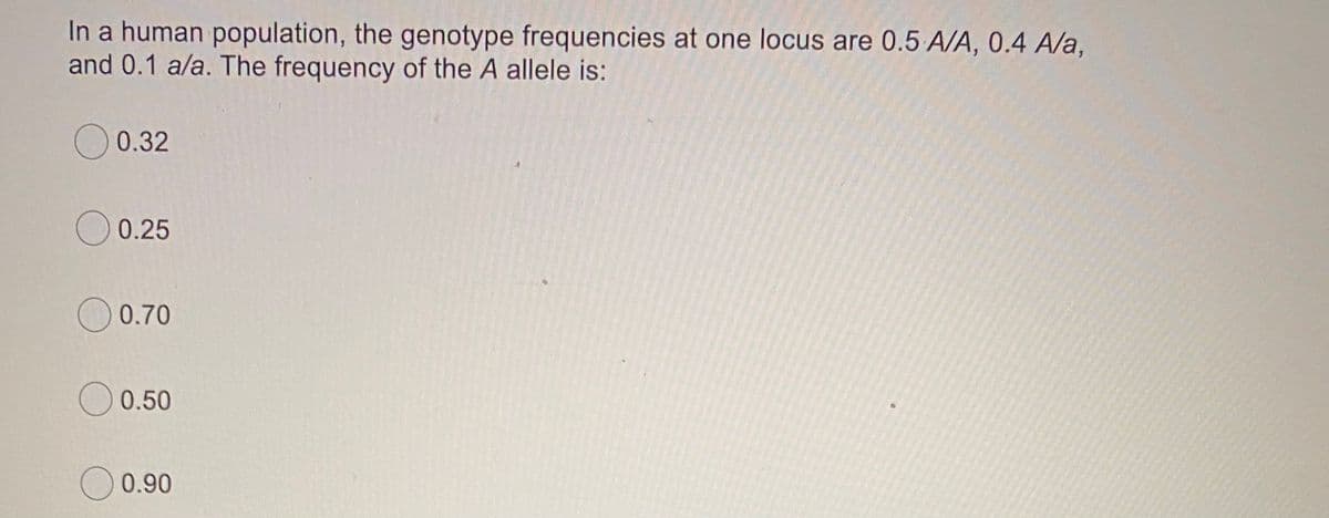 In a human population, the genotype frequencies at one locus are 0.5 A/A, 0.4 A/a,
and 0.1 a/a. The frequency of the A allele is:
0.32
O 0.25
0.70
O 0.50
O 0.90
