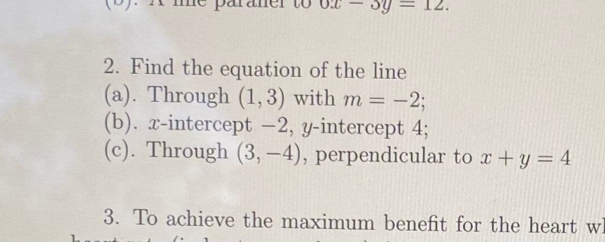 2. Find the equation of the line
(a). Through (1,3) with m= -2;
(b). x-intercept -2, y-intercept 4;
(c). Through (3, –4), perpendicular to x +y = 4
= -23B
3. To achieve the maximum benefit for the heart wl
