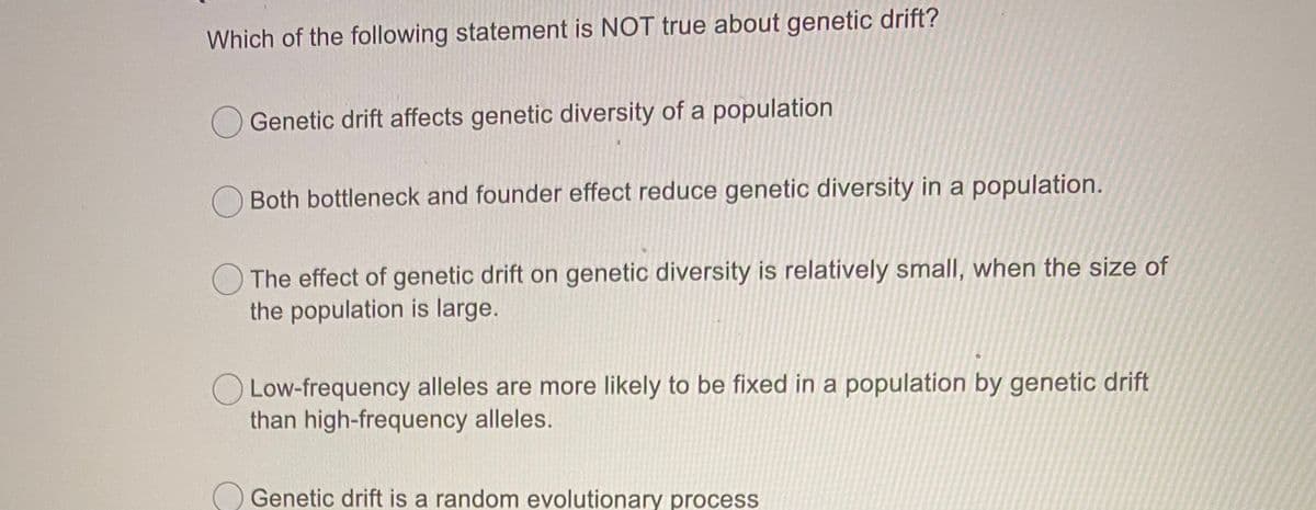 Which of the following statement is NOT true about genetic drift?
Genetic drift affects genetic diversity of a population
Both bottleneck and founder effect reduce genetic diversity in a population.
The effect of genetic drift on genetic diversity is relatively small, when the size of
the population is large.
O Low-frequency alleles are more likely to be fixed in a population by genetic drift
than high-frequency alleles.
O Genetic drift is a random evolutionary process
