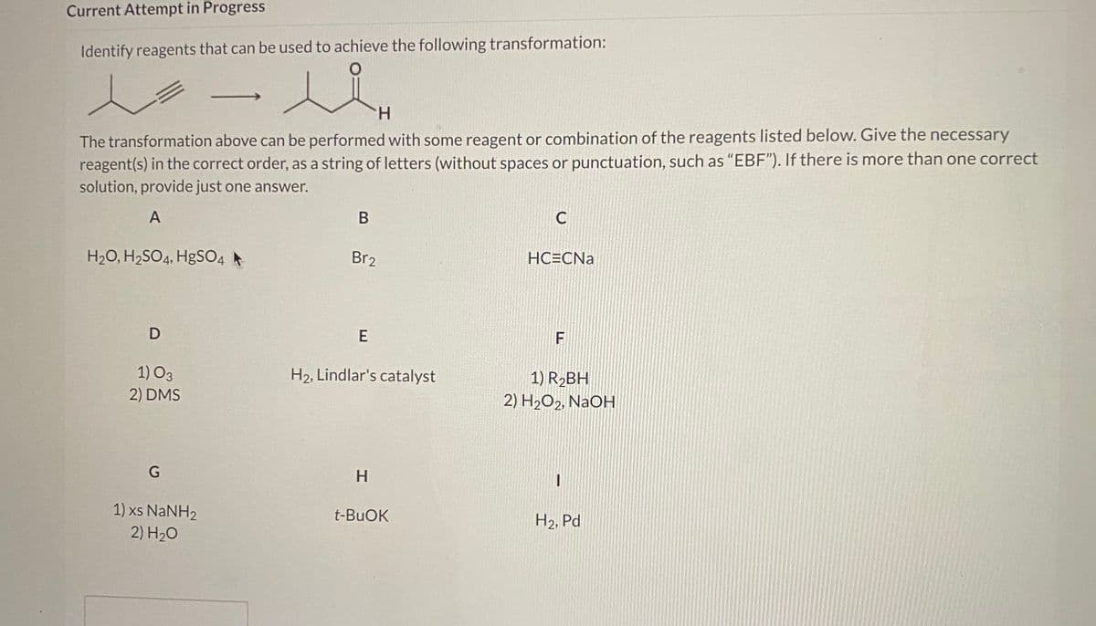 Current Attempt in Progress
Identify reagents that can be used to achieve the following transformation:
H.
The transformation above can be performed with some reagent or combination of the reagents listed below. Give the necessary
reagent(s) in the correct order, as a string of letters (without spaces or punctuation, such as "EBF"). If there is more than one correct
solution, provide just one answer.
В
C
H20, H2SO4, HgSO4
Br2
HC=CNa
1) O3
H2, Lindlar's catalyst
1) R2BH
2) DMS
2) H2O2, NaOH
H.
1) xs NANH2
2) H20
t-BUOK
H2, Pd
LL
