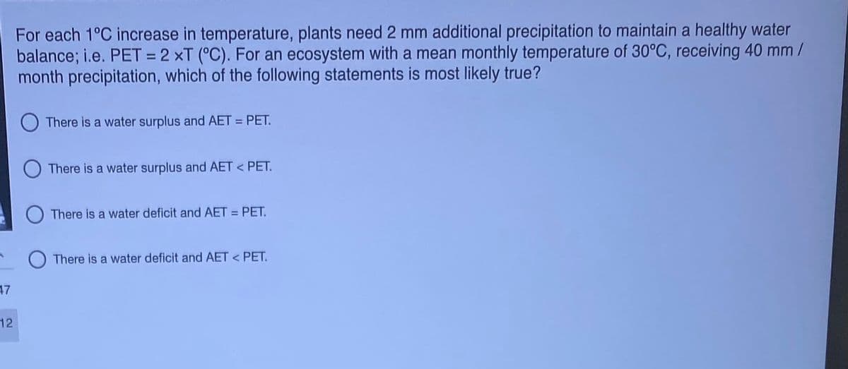 For each 1°C increase in temperature, plants need 2 mm additional precipitation to maintain a healthy water
balance; i.e. PET = 2 ×T (°C). For an ecosystem with a mean monthly temperature of 30°C, receiving 40 mm/
month precipitation, which of the following statements is most likely true?
There is a water surplus and AET = PET.
There is a water surplus and AET < PET.
O There is a water deficit and AET = PET.
O There is a water deficit and AET < PET.
17
12
