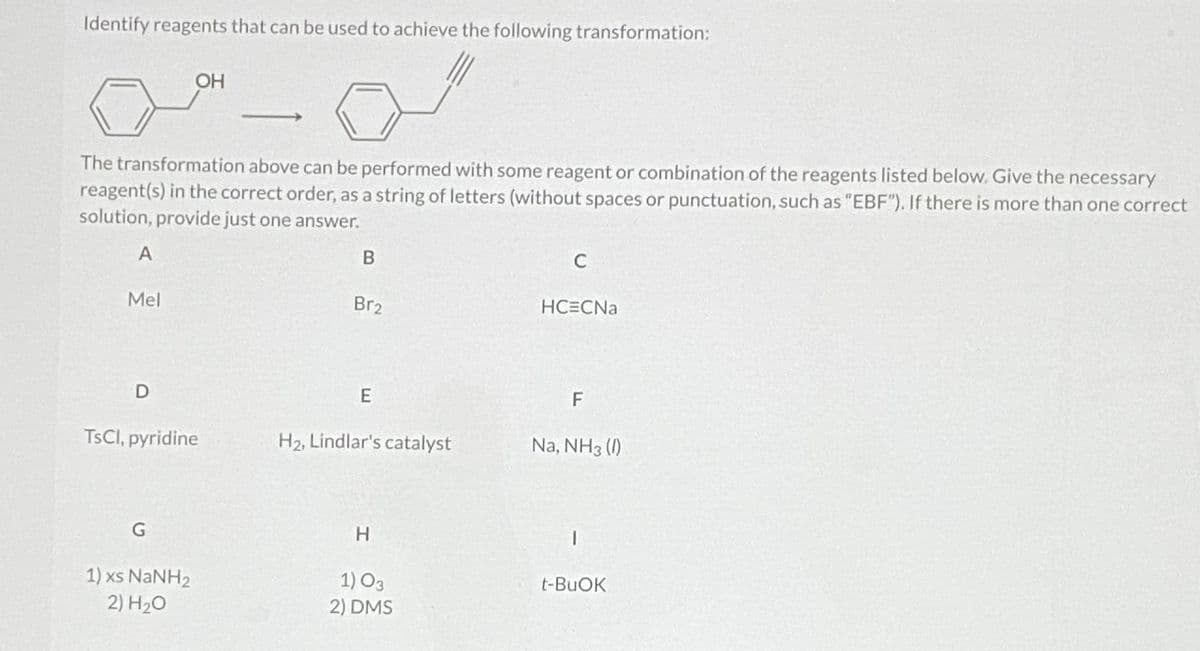 Identify reagents that can be used to achieve the following transformation:
OH
The transformation above can be performed with some reagent or combination of the reagents listed below. Give the necessary
reagent(s) in the correct order, as a string of letters (without spaces or punctuation, such as "EBF"). If there is more than one correct
solution, provide just one answer.
C
Mel
Br2
HCECNA
F
TSCI, pyridine
H2, Lindlar's catalyst
Na, NH3 (I)
1) O3
t-BUOK
1) xs NANH2
2) H20
2) DMS
