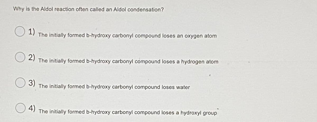 Why is the Aldol reaction often called an Aldol condensation?
1)
The initially formed b-hydroxy carbonyl compound loses an oxygen atom
2)
The initially formed b-hydroxy carbonyl compound loses a hydrogen atom
3)
The initially formed b-hydroxy carbonyl compound loses water
4)
The initially formed b-hydroxy carbonyl compound loses a hydroxyl group
