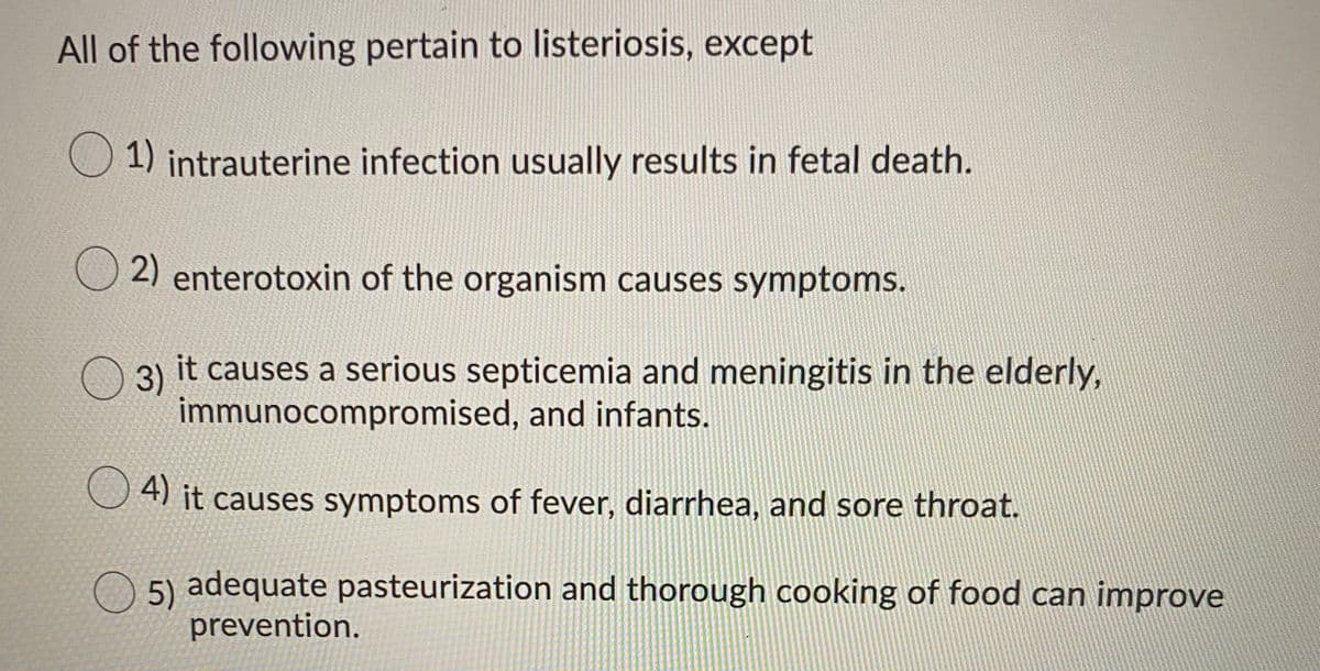 All of the following pertain to listeriosis, except
1) intrauterine infection usually results in fetal death.
2) enterotoxin of the organism causes symptoms.
3)
it causes a serious septicemia and meningitis in the elderly,
immunocompromised, and infants.
U 4) it causes symptoms of fever, diarrhea, and sore throat.
5) adequate pasteurization and thorough cooking of food can improve
prevention.

