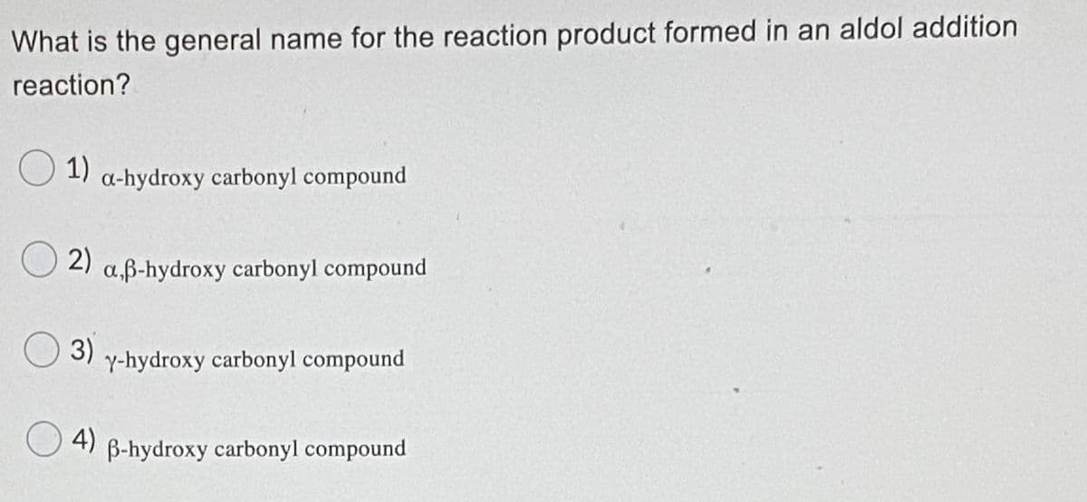 What is the general name for the reaction product formed in an aldol addition
reaction?
O 1)
a-hydroxy carbonyl compound
2)
a.ß-hydroxy carbonyl compound
O3)
Y-hydroxy carbonyl compound
4)
B-hydroxy carbonyl compound
