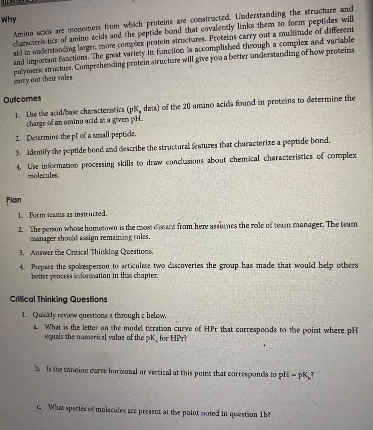 Amino acids are monomers from which proteins are constructed. Understanding the structure and
characteris-tics of amino acids and the peptide bond that covalently links them to form peptides will
aid in understanding larger, more complex protein structures. Proteins carry out a multitude of different
and important functions. The great variety in function is accomplished through a complex and variable
polymeric structure. Comprehending protein structure will give you a better understanding of how proteins
carry out their roles.
Why
Outcomes
1. Use the acid/base characteristics (pK, data) of the 20 amino acids found in proteins to determine the
charge of an amino acid at a given pH.
2. Determine the pI of a small peptide.
3. Identify the peptide bond and describe the structural features that characterize a peptide bond.
4. Use information processing skills to draw conclusions about chemical characteristics of complex
molecules.
Plan
1. Form teams as instructed.
2. The person whose hometown is the most distant from here assumes the role of team manager. The team
manager should assign remaining roles.
3. Answer the Critical Thinking Questions.
4. Prepare the spokesperson to articulate two discoveries the group has made that would help others
better process information in this chapter.
Critical Thinking Questions
1. Quickly review questions a through c below.
a. What is the letter on the model titration curve of HPr that corresponds to the point where pH
equals the numerical value of the pK, for HPr?
b. Is the titration curve horizonal or vertical at this point that corresponds to pH pK,?
c. What species of molecules are present at the point noted in question lb?
