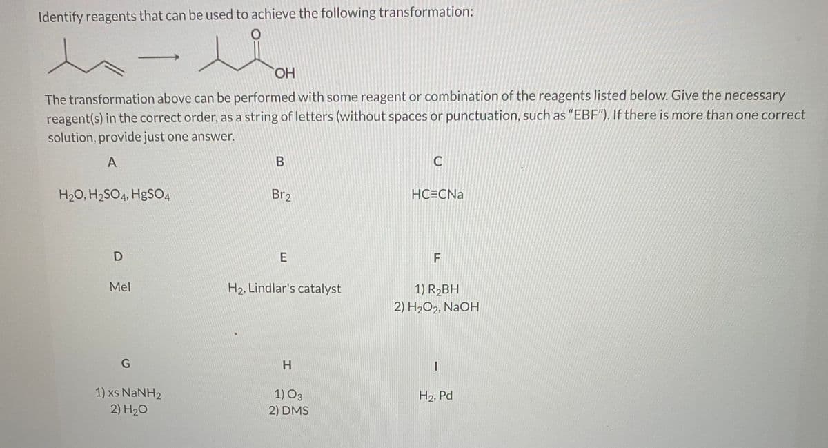 Identify reagents that can be used to achieve the following transformation:
HO,
The transformation above can be performed with some reagent or combination of the reagents listed below. Give the necessary
reagent(s) in the correct order, as a string of letters (without spaces or punctuation, such as "EBF"). If there is more than one correct
solution, provide just one answer.
A
H2O, H2SO4, H9SO4
Br2
HC=CNa
F
Mel
H2, Lindlar's catalyst
1) R2BH
2) H2O2, NaOH
1) xs NaNH2
1) O3
H2, Pd
2) H20
2) DMS
