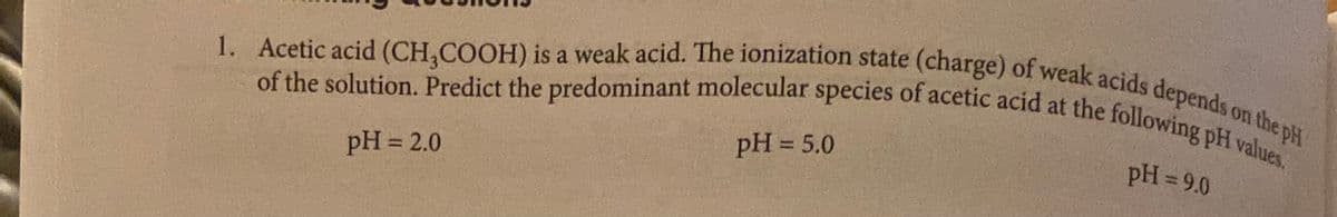 the pH
of the solution. Predict the predominant molecular species of acetic acid at the following pH values.
1. Acetic acid (CH,COOH) is a weak acid. The ionization state (charge) of weak acids depends on the pH
pH = 9.0
pH = 5.0
%3D
pH = 2.0
