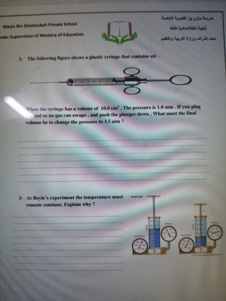 Mazin Bin Ghadoubah Private School
AA AaA
nder Supervision of Ministry of Education
2. The following figure shows a plastic syringe that contains air.
When the syringe has a volume of 10.0 cm, The pressure is 1.0 atm. If you plug
end
volume be to change the pressure to 3.5 atm ?
no gas can escape, and push the plunger down. What must the final
3- At Boyle's experiment the temperature must
remain constant, Explain why ?
