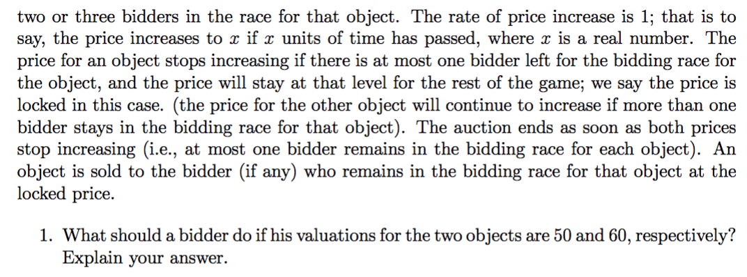 two or three bidders in the race for that object. The rate of price increase is 1; that is to
say, the price increases to x if x units of time has passed, where x is a real number. The
price for an object stops increasing if there is at most one bidder left for the bidding race for
the object, and the price will stay at that level for the rest of the game; we say the price is
locked in this case. (the price for the other object will continue to increase if more than one
bidder stays in the bidding race for that object). The auction ends as soon as both prices
stop increasing (i.e., at most one bidder remains in the bidding race for each object). An
object is sold to the bidder (if any) who remains in the bidding race for that object at the
locked price.
1. What should a bidder do if his valuations for the two objects are 50 and 60, respectively?
Explain your answer.
