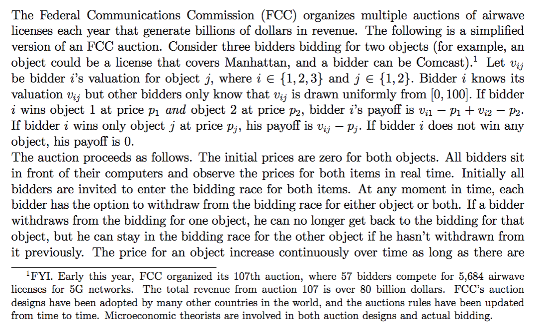 The Federal Communications Commission (FCC) organizes multiple auctions of airwave
licenses each year that generate billions of dollars in revenue. The following is a simplified
version of an FCC auction. Consider three bidders bidding for two objects (for example, an
object could be a license that covers Manhattan, and a bidder can be Comcast). Let vij
be bidder i's valuation for object j, where i E {1,2,3} and je {1,2}. Bidder i knows its
valuation
Vij
but other bidders only know that vij is drawn uniformly from [0, 100]. If bidder
i wins object 1 at price p1 and object 2 at price p2, bidder i's payoff is vi1 – P1 + V;2 – P2.
If bidder i wins only object j at price p;, his payoff is vij – pj. If bidder i does not win any
object, his payoff is 0.
The auction proceeds as follows. The initial prices are zero for both objects. All bidders sit
in front of their computers and observe the prices for both items in real time. Initially all
bidders are invited to enter the bidding race for both items. At any moment in time, each
bidder has the option to withdraw from the bidding race for either object or both. If a bidder
withdraws from the bidding for one object, he can no longer get back to the bidding for that
object, but he can stay in the bidding race for the other object if he hasn't withdrawn from
it previously. The price for an object increase continuously over time as long as there are
'FYI. Early this year, FCC organized its 107th auction, where 57 bidders compete for 5,684 airwave
licenses for 5G networks. The total revenue from auction 107 is over 80 billion dollars. FCC's auction
designs have been adopted by many other countries in the world, and the auctions rules have been updated
from time to time. Microeconomic theorists are involved in both auction designs and actual bidding.
