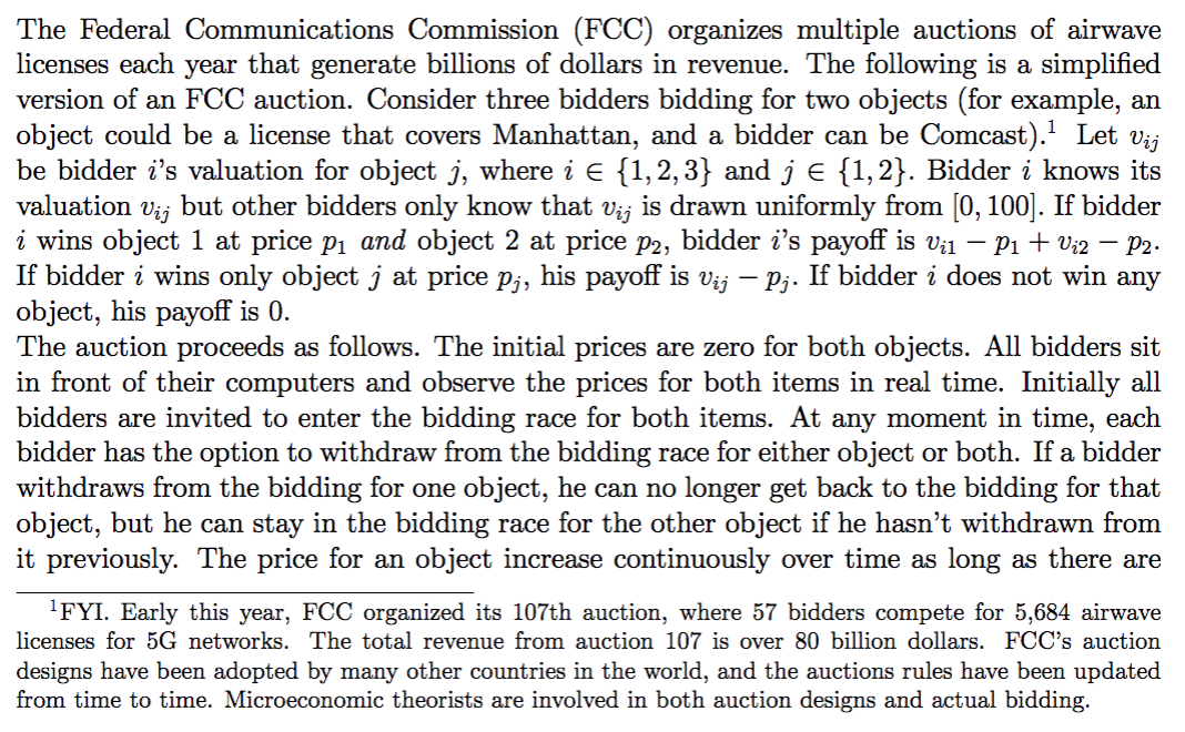 The Federal Communications Commission (FCC) organizes multiple auctions of airwave
licenses each year that generate billions of dollars in revenue. The following is a simplified
version of an FCC auction. Consider three bidders bidding for two objects (for example, an
object could be a license that covers Manhattan, and a bidder can be Comcast). Let vij
be bidder i's valuation for object j, where i E {1,2,3} and j e {1,2}. Bidder i knows its
valuation
Vij
but other bidders only know that vij is drawn uniformly from [0, 100]. If bidder
i wins object 1 at price p1 and object 2 at price p2, bidder i's payoff is v;1 – Pi + Vi2 – P2.
If bidder i wins only object j at price p;, his payoff is vij – pj. If bidder i does not win any
object, his payoff is 0.
The auction proceeds as follows. The initial prices are zero for both objects. All bidders sit
in front of their computers and observe the prices for both items in real time. Initially all
bidders are invited to enter the bidding race for both items. At any moment in time, each
bidder has the option to withdraw from the bidding race for either object or both. If a bidder
withdraws from the bidding for one object, he can no longer get back to the bidding for that
object, but he can stay in the bidding race for the other object if he hasn't withdrawn from
it previously. The price for an object increase continuously over time as long as there are
'FYI. Early this year, FCC organized its 107th auction, where 57 bidders compete for 5,684 airwave
licenses for 5G networks. The total revenue from auction 107 is over 80 billion dollars. FCC's auction
designs have been adopted by many other countries in the world, and the auctions rules have been updated
from time to time. Microeconomic theorists are involved in both auction designs and actual bidding.
