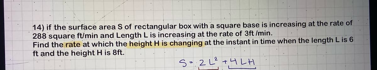 14) if the surface area S of rectangular box with a square base is increasing at the rate of
288 square ft/min and Length L is increasing at the rate of 3ft /min.
Find the rate at which the height H is changing at the instant in time when the length L is 6
ft and the height H is 8ft.
S=2L²+4LH