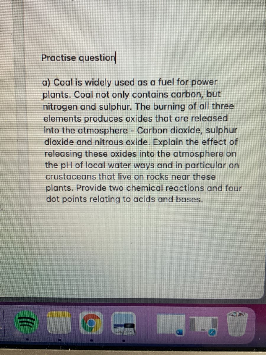 Practise question
a) Coal is widely used as a fuel for power
plants. Coal not only contains carbon, but
nitrogen and sulphur. The burning of all three
elements produces oxides that are released
into the atmosphere Carbon dioxide, sulphur
dioxide and nitrous oxide. Explain the effect of
releasing these oxides into the atmosphere on
the pH of local water ways and in particular on
crustaceans that live on rocks near these
plants. Provide two chemical reactions and four
dot points relating to acids and bases.
