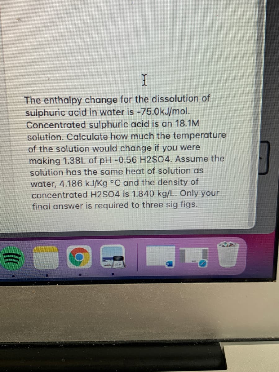 The enthalpy change for the dissolution of
sulphuric acid in water is -75.0kJ/mol.
Concentrated sulphuric acid is an 18.1M
solution. Calculate how much the temperature
of the solution would change if you were
making 1.38L of pH -0.56 H2SO4. Assume the
solution has the same heat of solution as
water, 4.186 kJ/Kg °C and the density of
concentrated H2SO4 is 1.840 kg/L. Only your
final answer is required to three sig figs.
