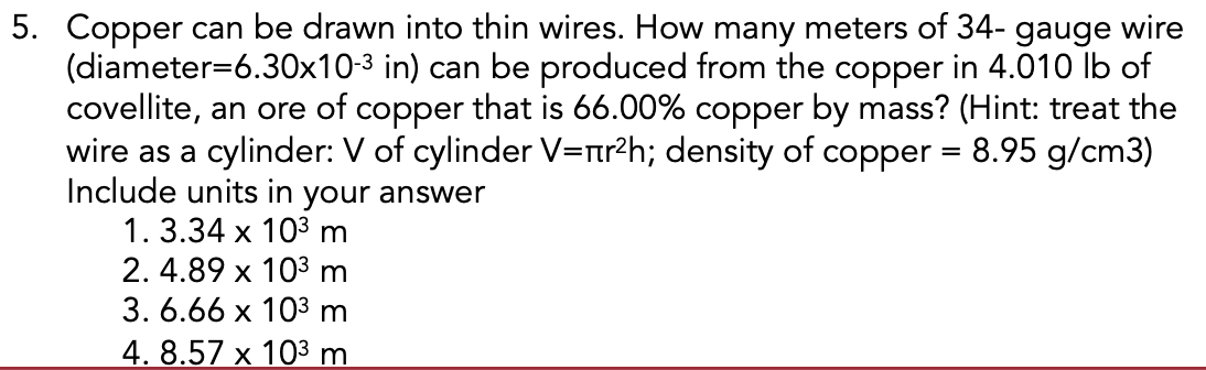 5. Copper can be drawn into thin wires. How many meters of 34- gauge wire
(diameter=6.30x10-3 in) can be produced from the copper in 4.010 lb of
covellite, an ore of copper that is 66.00% copper by mass? (Hint: treat the
wire as a cylinder: V of cylinder V=nr?h; density of copper = 8.95 g/cm3)
Include units in your answer
1. 3.34 x 103 m
2. 4.89 x 103 m
3. 6.66 x 103 m
4. 8.57 x 103 m.

