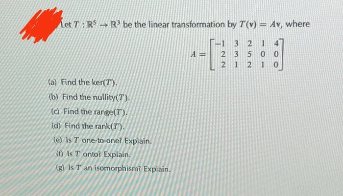 Let T: RS R³ be the linear transformation by T(v) = Av, where
-1
3 2 1
2 3 500
21 2
(a) Find the ker(7).
(b) Find the nullity(T).
(c) Find the range(T).
(d) Find the rank(T).
(e) Is T one-to-one? Explain.
(f) Is T onto? Explain.
(g) Is T an isomorphism? Explain.
A=
00
0