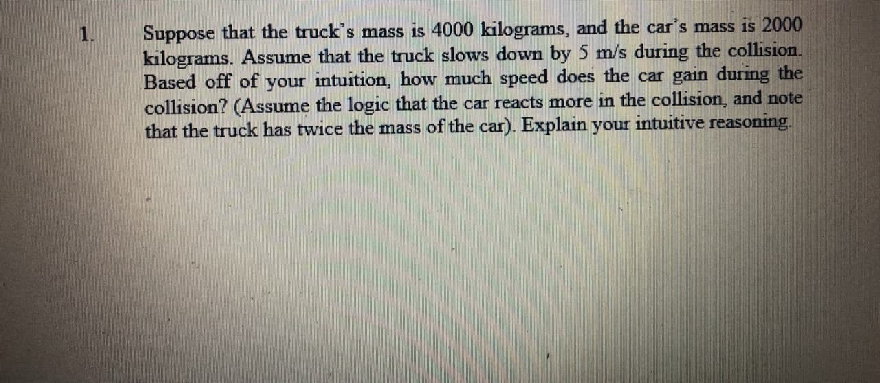 Suppose that the truck's mass is 4000 kilograms, and the car's mass is 2000
kilograms. Assume that the truck slows down by 5 m/s during the collision.
Based off of your intuition, how much speed does the car gain during the
collision? (Assume the logic that the car reacts more in the collision, and note
that the truck has twice the mass of the car). Explain your intuitive reasoning.
