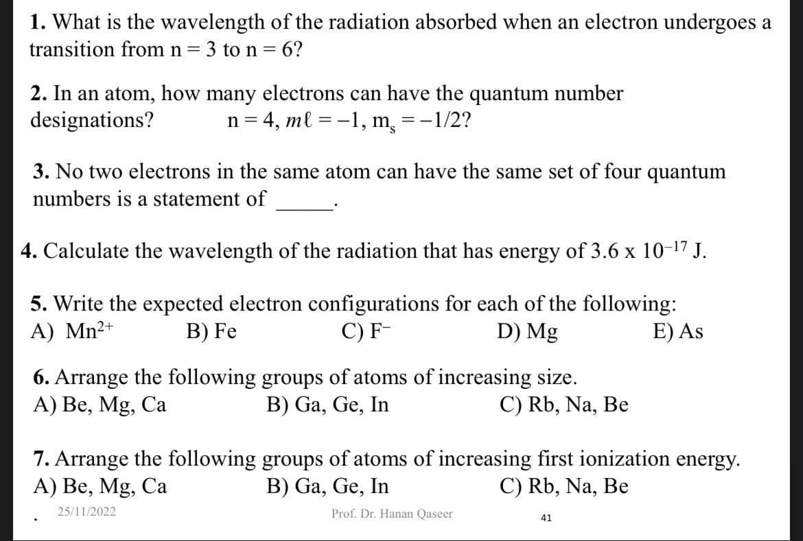 1. What is the wavelength of the radiation absorbed when an electron undergoes a
transition from n = 3 to n = 6?
2. In an atom, how many electrons can have the quantum number
designations?
n = 4, ml = -1,
m =-1/2?
3. No two electrons in the same atom can have the same set of four quantum
numbers is a statement of
4. Calculate the wavelength of the radiation that has energy of 3.6 x 10-¹7 J.
5. Write the expected electron configurations for each of the following:
A) Mn²+
B) Fe
C) F-
D) Mg
E) As
6. Arrange the following groups of atoms of increasing size.
A) Be, Mg, Ca
B) Ga, Ge, In
C) Rb, Na, Be
7. Arrange the following
A) Be, Mg, Ca
25/11/2022
groups of atoms of increasing first ionization energy.
B) Ga, Ge, In
C) Rb, Na, Be
Prof. Dr. Hanan Qaseer
41