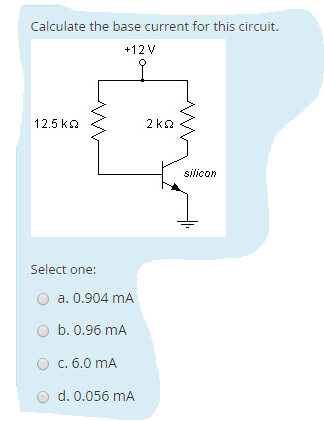 Calculate the base current for this circuit.
+12V
12.5 ko
2 ko
silicon
Select one:
a. 0.904 mA
O b. 0.96 mA
O c. 6.0 mA
O d. 0.056 mA
