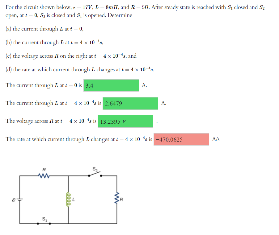 For the circuit shown below, € = 17V, L = 8mH, and R = 50. After steady state is reached with S₁ closed and S₂
open, at t = 0, S₂ is closed and S₁ is opened. Determine
(a) the current through L at t = 0,
(b) the current through L at t = 4 × 10-¹s,
(c) the voltage across R on the right at t = 4 × 10–¹s, and
(d) the rate at which current through L changes at t = 4 × 10—¹s.
The current through L at t = 0 is 3.4
A.
The current through L at t = 4 x 10-4s is 2.6479
A.
The voltage across R at t = 4 x 10-48 is 13.2395 V
The rate at which current through L changes at t = 4 × 10-¹s is -470.0625
R
www
S₁
0000
www
A/s