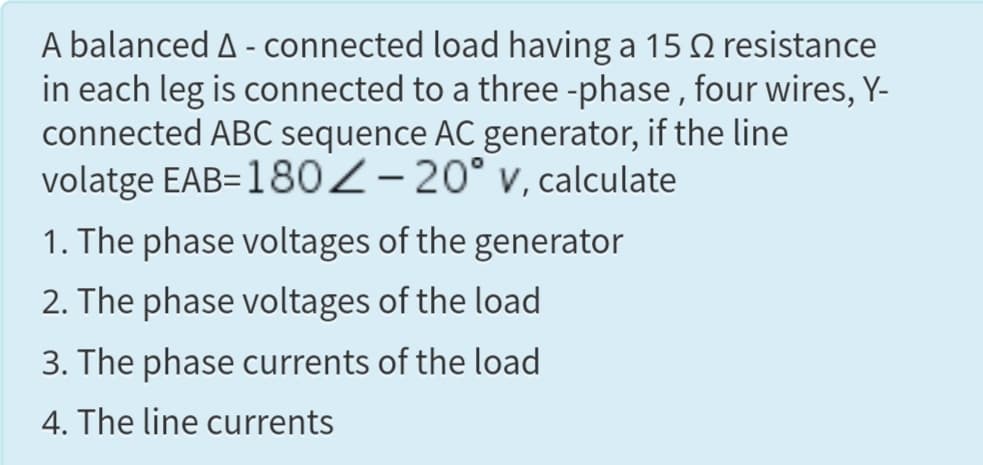 A balanced A - connected load having a 15 Q resistance
in each leg is connected to a three -phase , four wires, Y-
connected ABC sequence AC generator, if the line
volatge EAB=180Z-20° v, calculate
1. The phase voltages of the generator
2. The phase voltages of the load
3. The phase currents of the load
4. The line currents
