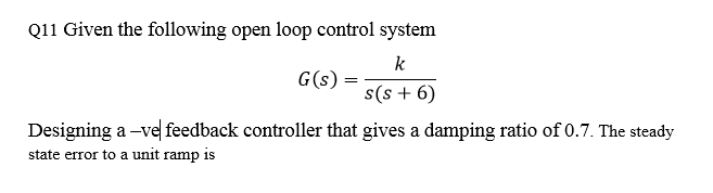 Q11 Given the following open loop control system
k
G(s)
s(s + 6)
Designing a -ve feedback controller that gives a damping ratio of 0.7. The steady
state error to a unit ramp is
