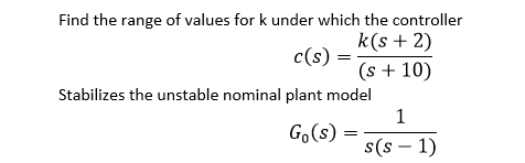Find the range of values for k under which the controller
k(s + 2)
c(s)
(s + 10)
Stabilizes the unstable nominal plant model
1
Go(s) =
s(s – 1)
