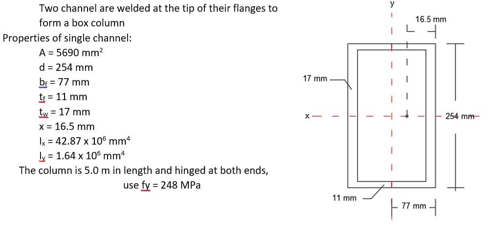y
Two channel are welded at the tip of their flanges to
16.5 mm
form a box column
Properties of single channel:
A = 5690 mm?
d = 254 mm
17 mm
bf = 77 mm
tf = 11 mm
tw = 17 mm
254 mm
Xx = 16.5 mm
y = 42.87 x 106 mm4
ly = 1.64 x 106 mm4
The column is 5.0 m in length and hinged at both ends,
use fy = 248 MPa
11 mm
77 mm
