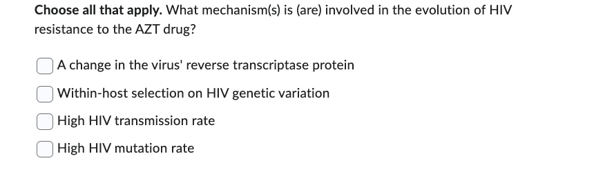 Choose all that apply. What mechanism(s) is (are) involved in the evolution of HIV
resistance to the AZT drug?
A change in the virus' reverse transcriptase protein
Within-host selection on HIV genetic variation
High HIV transmission rate
High HIV mutation rate