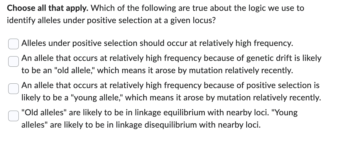 Choose all that apply. Which of the following are true about the logic we use to
identify alleles under positive selection at a given locus?
Alleles under positive selection should occur at relatively high frequency.
An allele that occurs at relatively high frequency because of genetic drift is likely
to be an "old allele," which means it arose by mutation relatively recently.
An allele that occurs at relatively high frequency because of positive selection is
likely to be a "young allele," which means it arose by mutation relatively recently.
"Old alleles" are likely to be in linkage equilibrium with nearby loci. "Young
alleles" are likely to be in linkage disequilibrium with nearby loci.