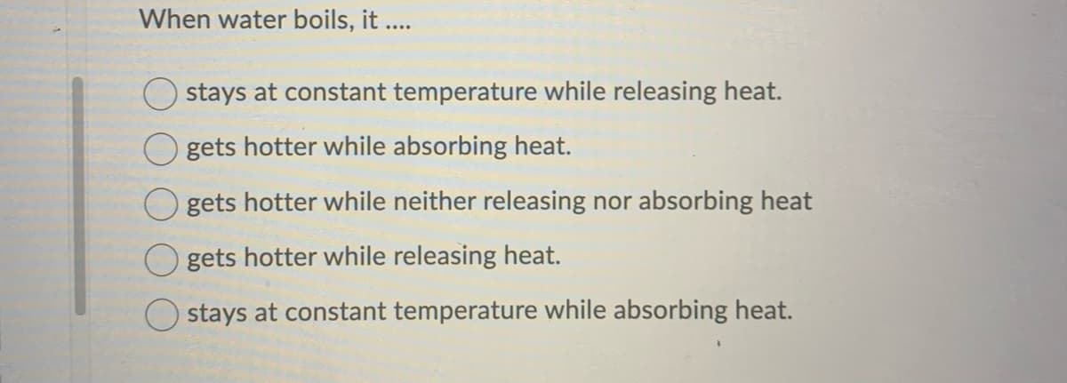 When water boils, it ....
stays at constant temperature while releasing heat.
gets hotter while absorbing heat.
gets hotter while neither releasing nor absorbing heat
gets hotter while releasing heat.
stays at constant temperature while absorbing heat.