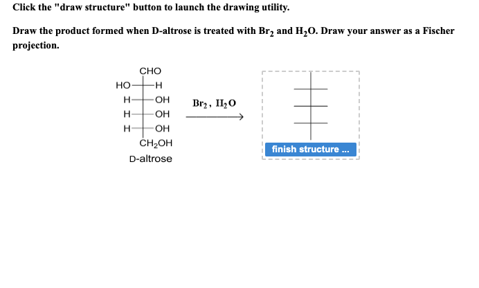 Click the "draw structure" button to launch the drawing utility.
Draw the product formed when D-altrose is treated with Br₂ and H₂O. Draw your answer as a Fischer
projection.
НО
H
H
H
CHO
-H
OH
OH
OH
CH₂OH
D-altrose
Br₂, II₂O
finish structure...
